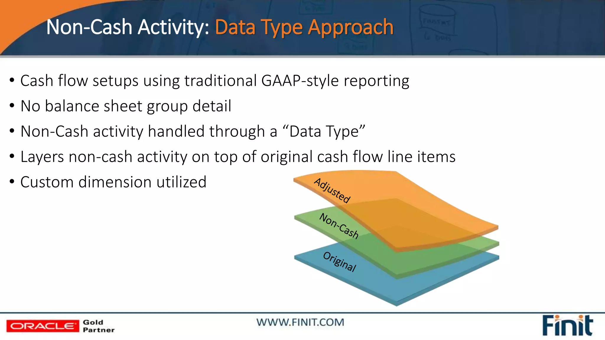 Non-Cash Activity: Data Type Approach
• Cash flow setups using traditional GAAP-style reporting
• No balance sheet group detail
• Non-Cash activity handled through a “Data Type”
• Layers non-cash activity on top of original cash flow line items
• Custom dimension utilized
 