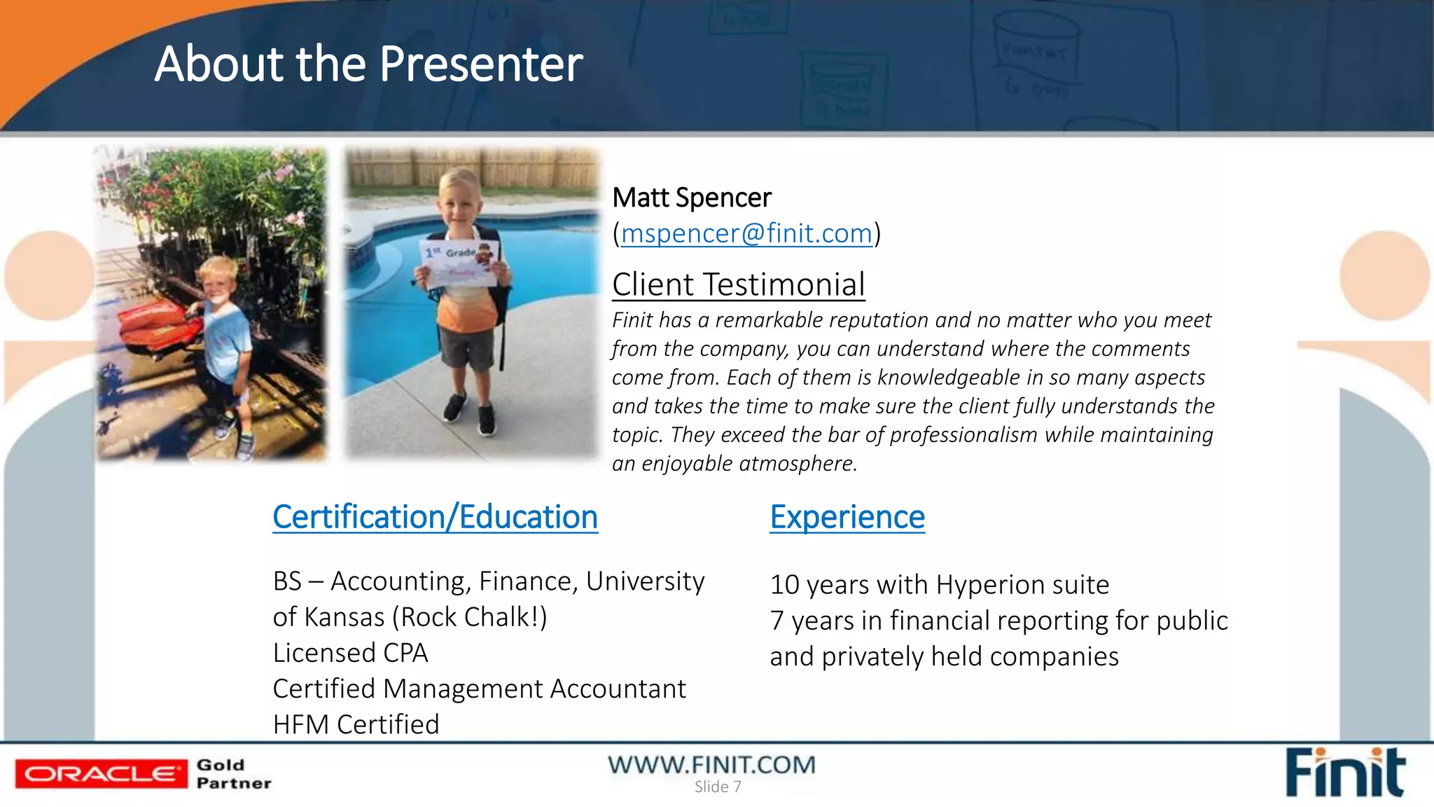 About the Presenter
Slide 7
Matt Spencer
(mspencer@finit.com)
Experience
10 years with Hyperion suite
7 years in financial reporting for public
and privately held companies
Certification/Education
BS – Accounting, Finance, University
of Kansas (Rock Chalk!)
Licensed CPA
Certified Management Accountant
HFM Certified
Client Testimonial
Finit has a remarkable reputation and no matter who you meet
from the company, you can understand where the comments
come from. Each of them is knowledgeable in so many aspects
and takes the time to make sure the client fully understands the
topic. They exceed the bar of professionalism while maintaining
an enjoyable atmosphere.
 