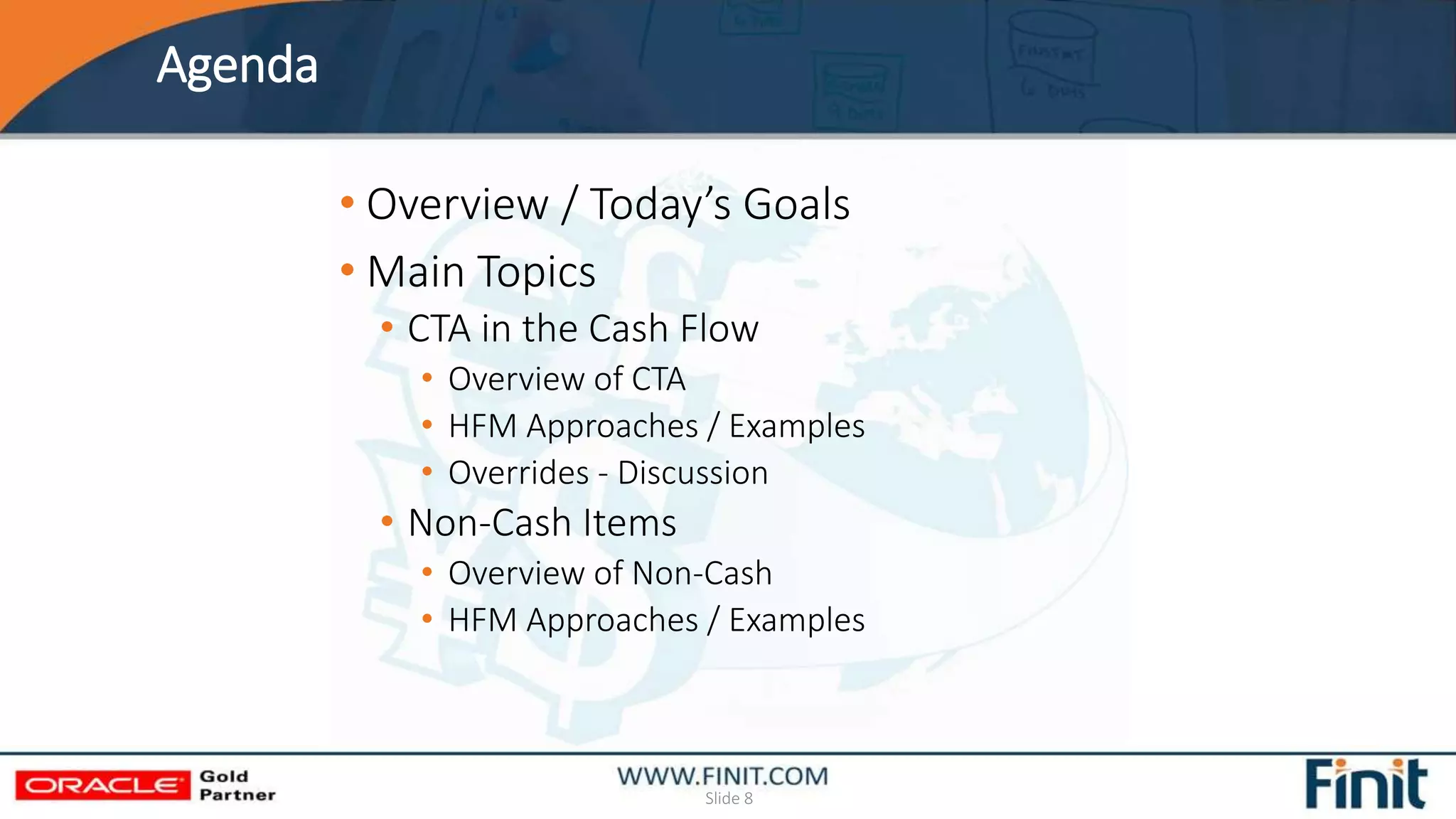 Agenda
Slide 8
• Overview / Today’s Goals
• Main Topics
• CTA in the Cash Flow
• Overview of CTA
• HFM Approaches / Examples
• Overrides - Discussion
• Non-Cash Items
• Overview of Non-Cash
• HFM Approaches / Examples
 