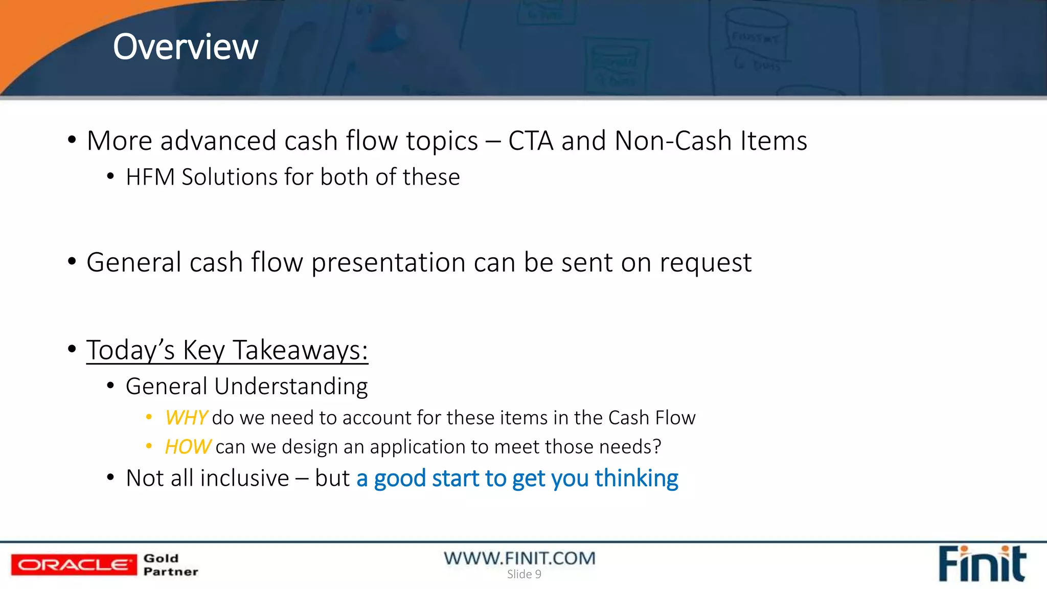 Overview
Slide 9
• More advanced cash flow topics – CTA and Non-Cash Items
• HFM Solutions for both of these
• General cash flow presentation can be sent on request
• Today’s Key Takeaways:
• General Understanding
• WHY do we need to account for these items in the Cash Flow
• HOW can we design an application to meet those needs?
• Not all inclusive – but a good start to get you thinking
 