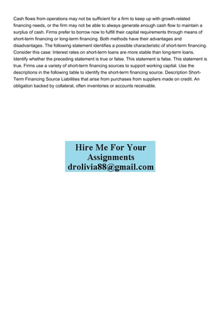 Cash flows from operations may not be sufficient for a firm to keep up with growth-related
financing needs, or the firm may not be able to always generate enough cash flow to maintain a
surplus of cash. Firms prefer to borrow now to fulfill their capital requirements through means of
short-term financing or long-term financing. Both methods have their advantages and
disadvantages. The following statement identifies a possible characteristic of short-term financing.
Consider this case: Interest rates on short-term loans are more stable than long-term loans.
Identify whether the preceding statement is true or false. This statement is false. This statement is
true. Firms use a variety of short-term financing sources to support working capital. Use the
descriptions in the following table to identify the short-term financing source. Description Short-
Term Financing Source Liabilities that arise from purchases from suppliers made on credit. An
obligation backed by collateral, often inventories or accounts receivable.
 