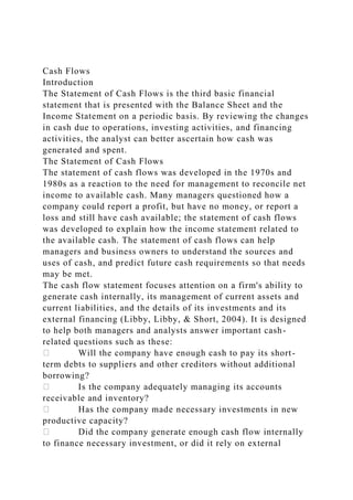Cash Flows
Introduction
The Statement of Cash Flows is the third basic financial
statement that is presented with the Balance Sheet and the
Income Statement on a periodic basis. By reviewing the changes
in cash due to operations, investing activities, and financing
activities, the analyst can better ascertain how cash was
generated and spent.
The Statement of Cash Flows
The statement of cash flows was developed in the 1970s and
1980s as a reaction to the need for management to reconcile net
income to available cash. Many managers questioned how a
company could report a profit, but have no money, or report a
loss and still have cash available; the statement of cash flows
was developed to explain how the income statement related to
the available cash. The statement of cash flows can help
managers and business owners to understand the sources and
uses of cash, and predict future cash requirements so that needs
may be met.
The cash flow statement focuses attention on a firm's ability to
generate cash internally, its management of current assets and
current liabilities, and the details of its investments and its
external financing (Libby, Libby, & Short, 2004). It is designed
to help both managers and analysts answer important cash-
related questions such as these:
Will the company have enough cash to pay its short-
term debts to suppliers and other creditors without additional
borrowing?
Is the company adequately managing its accounts
receivable and inventory?
Has the company made necessary investments in new
productive capacity?
Did the company generate enough cash flow internally
to finance necessary investment, or did it rely on external
 