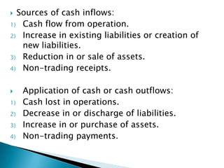  Sources of cash inflows:
1) Cash flow from operation.
2) Increase in existing liabilities or creation of
   new liabilities.
3) Reduction in or sale of assets.
4) Non-trading receipts.


    Application of cash or cash outflows:
1)   Cash lost in operations.
2)   Decrease in or discharge of liabilities.
3)   Increase in or purchase of assets.
4)   Non-trading payments.
 