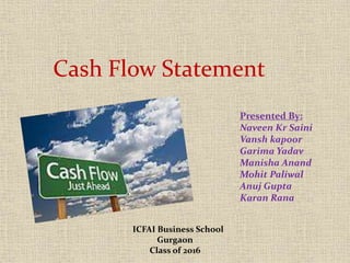 Cash Flow Statement 
Presented By: 
Naveen Kr Saini 
Vansh kapoor 
Garima Yadav 
Manisha Anand 
Mohit Paliwal 
Anuj Gupta 
Karan Rana 
ICFAI Business School 
Gurgaon 
Class of 2016 
 