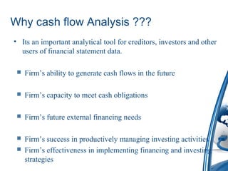 Why cash flow Analysis ???
• Its an important analytical tool for creditors, investors and other
users of financial statement data.
 Firm’s ability to generate cash flows in the future
 Firm’s capacity to meet cash obligations
 Firm’s future external financing needs
 Firm’s success in productively managing investing activities
 Firm’s effectiveness in implementing financing and investing
strategies
 