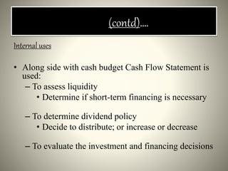 (contd)….
Internal uses
• Along side with cash budget Cash Flow Statement is
used:
– To assess liquidity
• Determine if short-term financing is necessary
– To determine dividend policy
• Decide to distribute; or increase or decrease
– To evaluate the investment and financing decisions
 