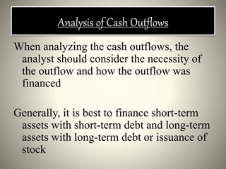 Analysis of Cash Outflows
When analyzing the cash outflows, the
analyst should consider the necessity of
the outflow and how the outflow was
financed
Generally, it is best to finance short-term
assets with short-term debt and long-term
assets with long-term debt or issuance of
stock
 