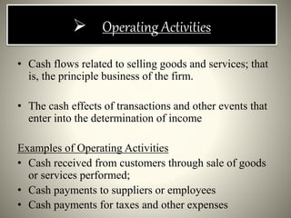  Operating Activities
• Cash flows related to selling goods and services; that
is, the principle business of the firm.
• The cash effects of transactions and other events that
enter into the determination of income
Examples of Operating Activities
• Cash received from customers through sale of goods
or services performed;
• Cash payments to suppliers or employees
• Cash payments for taxes and other expenses
 