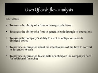 Uses Of cash flow analysis
External Uses
• To assess the ability of a firm to manage cash flows
• To assess the ability of a firm to generate cash through its operations
• To assess the company’s ability to meet its obligations and its
dividend policy
• To provide information about the effectiveness of the firm to convert
its revenues to cash
• To provide information to estimate or anticipate the company’s need
for additional financing
 