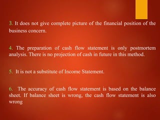 3. It does not give complete picture of the financial position of the
business concern.
4. The preparation of cash flow statement is only postmortem
analysis. There is no projection of cash in future in this method.
5. It is not a substitute of Income Statement.
6. The accuracy of cash flow statement is based on the balance
sheet. If balance sheet is wrong, the cash flow statement is also
wrong
 