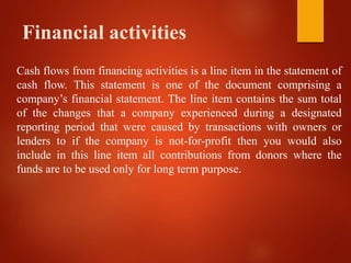 Financial activities
Cash flows from financing activities is a line item in the statement of
cash flow. This statement is one of the document comprising a
company’s financial statement. The line item contains the sum total
of the changes that a company experienced during a designated
reporting period that were caused by transactions with owners or
lenders to if the company is not-for-profit then you would also
include in this line item all contributions from donors where the
funds are to be used only for long term purpose.
 