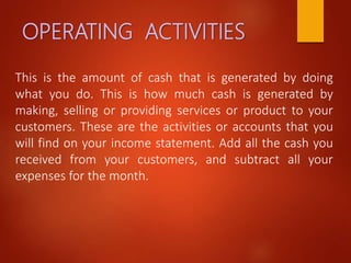 OPERATING ACTIVITIES
This is the amount of cash that is generated by doing
what you do. This is how much cash is generated by
making, selling or providing services or product to your
customers. These are the activities or accounts that you
will find on your income statement. Add all the cash you
received from your customers, and subtract all your
expenses for the month.
 