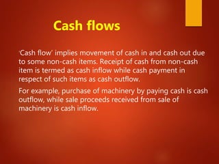 Cash flows
‘Cash flow’ implies movement of cash in and cash out due
to some non-cash items. Receipt of cash from non-cash
item is termed as cash inflow while cash payment in
respect of such items as cash outflow.
For example, purchase of machinery by paying cash is cash
outflow, while sale proceeds received from sale of
machinery is cash inflow.
 