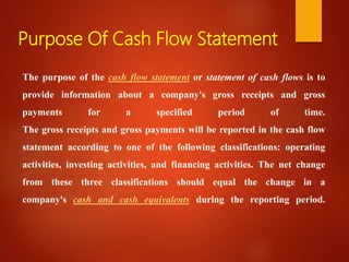 Purpose Of Cash Flow Statement
The purpose of the cash flow statement or statement of cash flows is to
provide information about a company's gross receipts and gross
payments for a specified period of time.
The gross receipts and gross payments will be reported in the cash flow
statement according to one of the following classifications: operating
activities, investing activities, and financing activities. The net change
from these three classifications should equal the change in a
company's cash and cash equivalents during the reporting period.
 