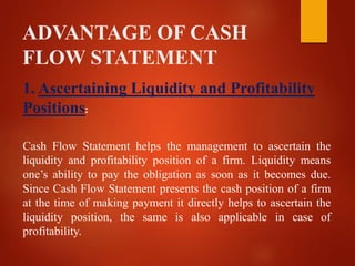 ADVANTAGE OF CASH
FLOW STATEMENT
1. Ascertaining Liquidity and Profitability
Positions:
Cash Flow Statement helps the management to ascertain the
liquidity and profitability position of a firm. Liquidity means
one’s ability to pay the obligation as soon as it becomes due.
Since Cash Flow Statement presents the cash position of a firm
at the time of making payment it directly helps to ascertain the
liquidity position, the same is also applicable in case of
profitability.
 