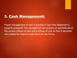 3. Cash Management:
Proper management of cash is possible if Cash Flow Statement is
properly prepared. The management can prepare an estimate about
the various inflows of cash and outflows of cash so that it becomes
very helpful for them to make plans for the future.
 