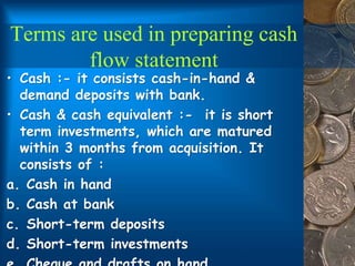 Terms are used in preparing cash
flow statement
• Cash :- it consists cash-in-hand &
demand deposits with bank.
• Cash & cash equivalent :- it is short
term investments, which are matured
within 3 months from acquisition. It
consists of :
a. Cash in hand
b. Cash at bank
c. Short-term deposits
d. Short-term investments
 