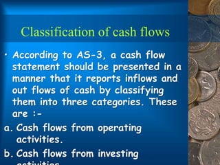 Classification of cash flows
• According to AS-3, a cash flow
statement should be presented in a
manner that it reports inflows and
out flows of cash by classifying
them into three categories. These
are :-
a. Cash flows from operating
activities.
b. Cash flows from investing
 