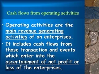 Cash flows from operating activities
• Operating activities are the
main revenue generating
activities of an enterprises.
• It includes cash flows from
those transaction and events
which enter into the
ascertainment of net profit or
loss of the enterprises.
 