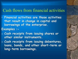 Cash flows from financial activities
• Financial activities are those activities
that result in change in capital and
borrowings of the enterprise.
Examples :-
o Cash receipts from issuing shares or
other similar instruments.
o Cash receipts from issuing debentures,
loans, bonds, and other short-term or
long-term borrowings.
 