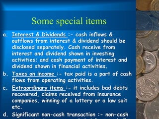 Some special items
a. Interest & Dividends :- cash inflows &
outflows from interest & dividend should be
disclosed separately. Cash receive from
interest and dividend shown in investing
activities; and cash payment of interest and
dividend shown in financial activities.
b. Taxes on income :- tax paid is a part of cash
flows from operating activities.
c. Extraordinary items :- it includes bad debts
recovered, claims received from insurance
companies, winning of a lottery or a law suit
etc.
d. Significant non-cash transaction :- non-cash
 