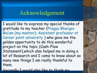 Acknowledgement
I would like to express my special thanks of
gratitude to my teacher (Pragya Bhargav
Ma’am (my mentor); Assistant professor at
Career point university ) who gave me the
golden opportunity to do this wonderful
project on the topic (Cash-Flow
Statement),which also helped me in doing a
lot of Research and I came to know about so
many new things I am really thankful to
them.
Secondly I would also like to thank my
 