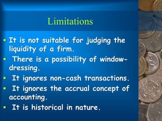 Limitations
 It is not suitable for judging the
liquidity of a firm.
 There is a possibility of window-
dressing.
 It ignores non-cash transactions.
 It ignores the accrual concept of
accounting.
 It is historical in nature.
 