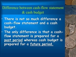 Difference between cash-flow statement
& cash budget
• There is not so much difference a
cash-flow statement and a cash
budget.
• The only difference is that a cash-
flow statement is prepared for a
past period whereas cash budget is
prepared for a future period.
 