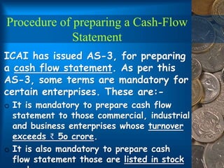 Procedure of preparing a Cash-Flow
Statement
ICAI has issued AS-3, for preparing
a cash flow statement. As per this
AS-3, some terms are mandatory for
certain enterprises. These are:-
o It is mandatory to prepare cash flow
statement to those commercial, industrial
and business enterprises whose turnover
exceeds ₹ 5o crore.
o It is also mandatory to prepare cash
flow statement those are listed in stock
 