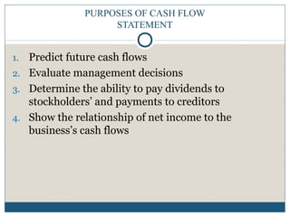 PURPOSES OF CASH FLOW
STATEMENT
1. Predict future cash flows
2. Evaluate management decisions
3. Determine the ability to pay dividends to
stockholders’ and payments to creditors
4. Show the relationship of net income to the
business’s cash flows
 