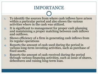 IMPORTANCE
1. To identify the sources from where cash inflows have arisen
within a particular period and also shows the various
activities where in the cash was utilized.
2. It is significant to management for proper cash planning
and maintaining a proper matching between cash inflows
and outflows.
3. Shows efficiency of a firm in generating cash inflows from
its regular operations
4. Reports the amount of cash used during the period in
various long-term investing activities, such as purchase of
fixed assets.
5. Reports the amount of cash received during the period
through various financing activities, such as issue of shares,
debentures and raising long-term loan.
 