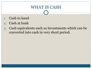 WHAT IS CASH
1. Cash in hand
2. Cash at bank
3. Cash equivalents such as Investments which can be
converted into cash in very short period.
 