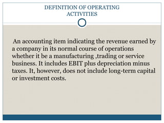 DEFINITION OF OPERATING
ACTIVITIES
An accounting item indicating the revenue earned by
a company in its normal course of operations
whether it be a manufacturing ,trading or service
business. It includes EBIT plus depreciation minus
taxes. It, however, does not include long-term capital
or investment costs.
 