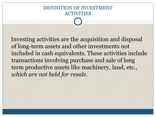 DEFINITION OF INVESTMENT
ACTIVITIES
Investing activities are the acquisition and disposal
of long-term assets and other investments not
included in cash equivalents. These activities include
transactions involving purchase and sale of long
term productive assets like machinery, land, etc.,
which are not held for resale.
 