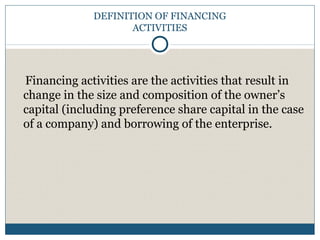 DEFINITION OF FINANCING
ACTIVITIES
Financing activities are the activities that result in
change in the size and composition of the owner’s
capital (including preference share capital in the case
of a company) and borrowing of the enterprise.
 