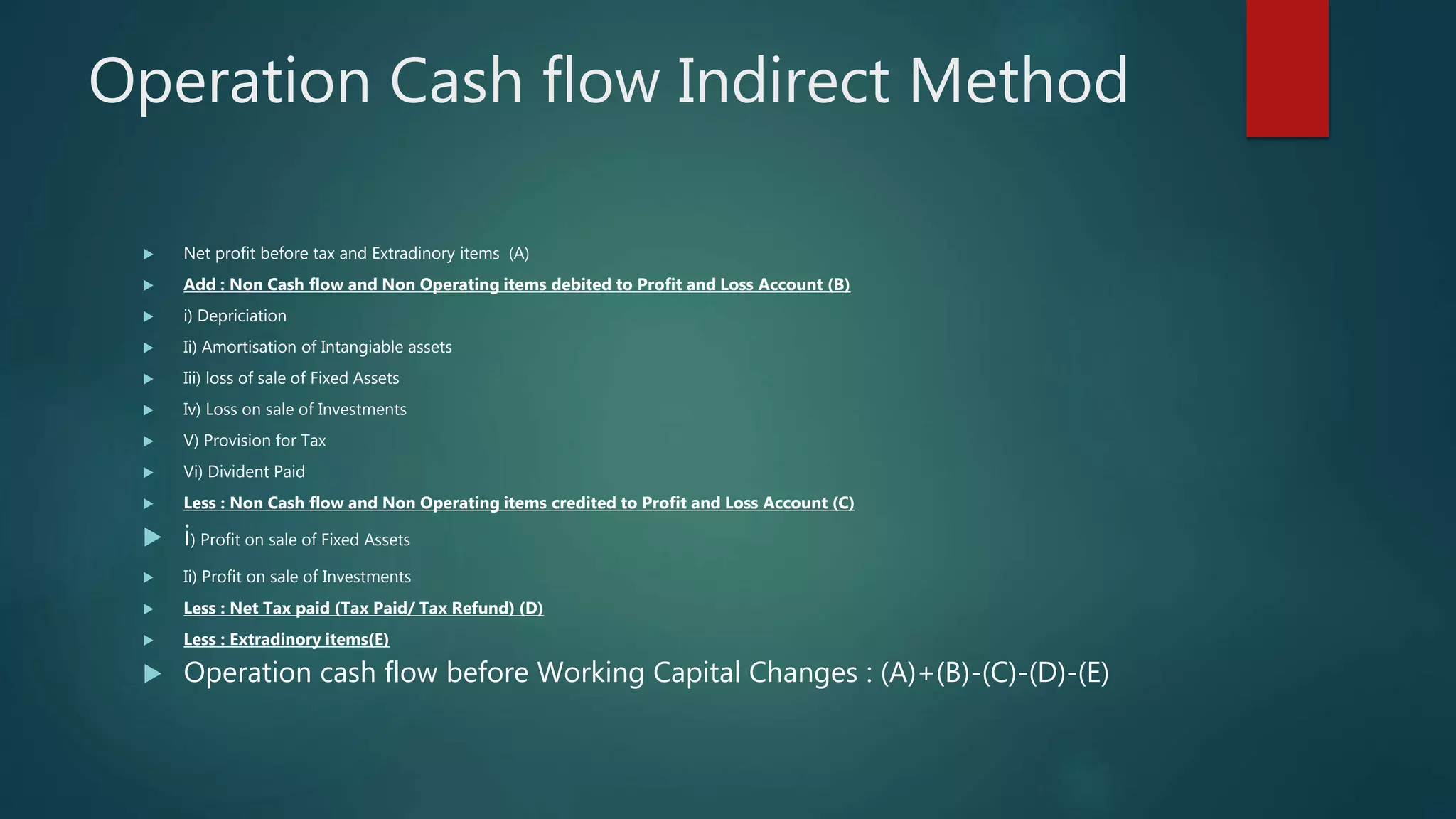 Operation Cash flow Indirect Method
 Net profit before tax and Extradinory items (A)
 Add : Non Cash flow and Non Operating items debited to Profit and Loss Account (B)
 i) Depriciation
 Ii) Amortisation of Intangiable assets
 Iii) loss of sale of Fixed Assets
 Iv) Loss on sale of Investments
 V) Provision for Tax
 Vi) Divident Paid
 Less : Non Cash flow and Non Operating items credited to Profit and Loss Account (C)
 i) Profit on sale of Fixed Assets
 Ii) Profit on sale of Investments
 Less : Net Tax paid (Tax Paid/ Tax Refund) (D)
 Less : Extradinory items(E)
 Operation cash flow before Working Capital Changes : (A)+(B)-(C)-(D)-(E)
 