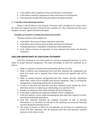  Cash outflows due to granting of loans and advances to third parties.
 Cash inflows caused by repayments of loans and advances by third parties.
 Cash payments towards future/forward contracts & option contracts.
3. Cash flows from financing activities.
Money is the life-blood of any business. Necessary cash is brought in by owners and at
the same time required amount is borrowed from outsiders too. Thus, financing activities cause
changes in owners’ capital and borrowed capital.
Examples of cash flows resulting from financing activities.
The most common such examples are:
 Cash inflows from issue of shares, debentures and bonds.
 Cash inflows due to borrowing from banks and financial institutions.
 Cash payments due to redemption of preference shares/debentures.
 Cash outflows because of repayment of loans obtained from banks and financial
institutions.
USES AND IMPORTANCE OF CASH FLOW STATEMENT
Cash flow statement is very much useful for arriving at managerial decisions. It is also
useful for proper financial management. The major advantages of cash flow statement are as
follows:
1. Helps in evaluation of cash position and liquidity position of a firm.
2. Helps in efficient cash management.From cash flow statement, the management can
know how much cash is required, from which source(s) the required cash will be
obtained.
3. Helps in internal financial management.Cash flow analysis provides information
about funds, which will be available from business operations. Thus, it will help the
management in formulating policies like dividend policy.
4. A series of intra-firm and inter-firm cash flow statement reveal whether the firm’s
short-term solvency is improving or deteriorating over a period of time.
5. It helps in availing loan from banks and other financial institutions.
6. It also helps in planning the repayment schedule of firm’s obligations.
7. Cash flow analysis is more useful and appropriate than funds flow analysis for short-
term financial planning and analysis.
8. Cash flow statement describes the complete movement of cash. It provides
information as to movement of cash due to the operating, investing and financing
activities during the particular period.
9. The extent of success or failure of cash planning can be known by comparing the
actual cash flow statements with the projected cash flow and necessary remedial
measures can be taken on time.
 