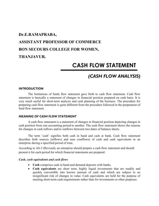 Dr.E.RAMAPRABA,
ASSISTANT PROFESSOR OF COMMERCE
BON SECOURS COLLEGE FOR WOMEN,
THANJAVUR.
CASH FLOW STATEMENT
(CASH FLOW ANALYSIS)
INTRODUCTION
The limitations of funds flow statement gave birth to cash flow statement. Cash flow
statement is basically a statement of changes in financial position prepared on cash basis. It is
very much useful for short-term analysis and cash planning of the business. The procedure for
preparing cash flow statement is quite different from the procedure followed in the preparation of
fund flow statement.
MEANING OF CASH FLOW STATEMENT
A cash flow statement is a statement of changes in financial position depicting changes in
cash position from one accounting period to another. The cash flow statement shows the reasons
for changes in cash inflows and/or outflows between two dates of balance sheets.
The term ‘cash’ signifies both cash in hand and cash at bank. Cash flow statement
describes both sources (inflows) and uses (outflows) of cash and cash equivalents in an
enterprise during a specified period of time.
According to AS-3 (Revised), an enterprise should prepare a cash flow statement and should
present it for each period for which financial statements are prepared.
Cash, cash equivalents and cash flows
 Cash comprises cash in hand and demand deposits with banks.
 Cash equivalents are short term, highly liquid investments that are readily and
quickly convertible into known amount of cash and which are subject to an
insignificant risk of changes in value. Cash equivalents are held for the purpose of
meeting short-term cash requirements rather than for investments or other purposes.
 