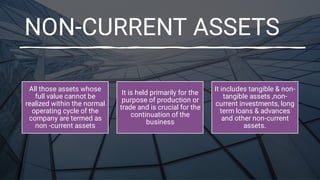 NON-CURRENT ASSETS
All those assets whose
full value cannot be
realized within the normal
operating cycle of the
company are termed as
non -current assets
It is held primarily for the
purpose of production or
trade and is crucial for the
continuation of the
business
It includes tangible & non-
tangible assets ,non-
current investments, long
term loans & advances
and other non-current
assets.
 