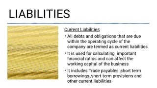 LIABILITIES
•
•
•
Current Liabilities
All debts and obligations that are due
within the operating cycle of the
company are termed as current liabilities
It is used for calculating important
ﬁnancial ratios and can affect the
working capital of the business
It includes Trade payables ,short term
borrowings ,short term provisions and
other current liabilities
 