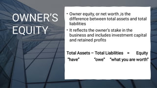 OWNER’S
EQUITY
•
•
Owner equity, or net worth ,is the
difference between total assets and total
liabilities
It reﬂects the owner’s stake in the
business and includes investment capital
and retained proﬁts
Total Assets – Total Liabilities = Equity
“have” “owe” “what you are worth”
 