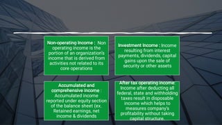 Non-operating Income : Non
operating income is the
portion of an organization’s
income that is derived from
activities not related to its
core operations
Investment Income : Income
resulting from interest
payments, dividends, capital
gains upon the sale of
security or other assets
Accumulated and
comprehensive income :
Accumulated income
reported under equity section
of the balance sheet (ex.
Retained earnings, net
income & dividends
After tax operating income:
Income after deducting all
federal, state and withholding
taxes result in disposable
income which helps to
measures company’s
proﬁtability without taking
capital structure.
 