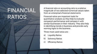 FINANCIAL
RATIOS
a)
b)
c)
A ﬁnancial ratio or accounting ratio is a relative
magnitude of two selected numerical values taken
from an enterprise’s ﬁnancial statements
Financial ratios are important tools for
quantitative analysis as they help to evaluate
company’s performance and compare it with
similar businesses in their industry. They also help
in identifying trends in business and provide early
warning signs to the business .
Three most used ratios are :
Liquidity Ratios
Solvency Ratios
Eﬃciency Ratios
 