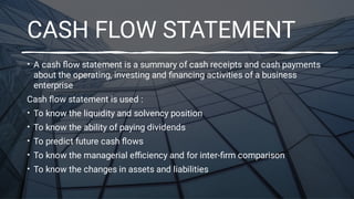 CASH FLOW STATEMENT
•
•
•
•
•
•
A cash ﬂow statement is a summary of cash receipts and cash payments
about the operating, investing and ﬁnancing activities of a business
enterprise
Cash ﬂow statement is used :
To know the liquidity and solvency position
To know the ability of paying dividends
To predict future cash ﬂows
To know the managerial eﬃciency and for inter-ﬁrm comparison
To know the changes in assets and liabilities
 