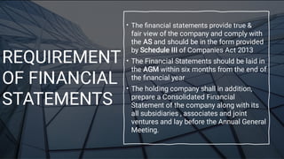 REQUIREMENT
OF FINANCIAL
STATEMENTS
•
•
•
The ﬁnancial statements provide true &
fair view of the company and comply with
the AS and should be in the form provided
by Schedule III of Companies Act 2013
The Financial Statements should be laid in
the AGM within six months from the end of
the ﬁnancial year
The holding company shall in addition,
prepare a Consolidated Financial
Statement of the company along with its
all subsidiaries , associates and joint
ventures and lay before the Annual General
Meeting.
 