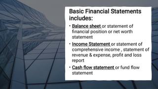 •
•
•
Basic Financial Statements
includes:
Balance sheet or statement of
ﬁnancial position or net worth
statement
Income Statement or statement of
comprehensive income , statement of
revenue & expense, proﬁt and loss
report
Cash ﬂow statement or fund ﬂow
statement
 
