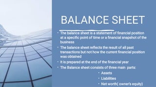 BALANCE SHEET
•
•
•
•
•
•
•
The balance sheet is a statement of ﬁnancial position
at a speciﬁc point of time or a ﬁnancial snapshot of the
business
The balance sheet reﬂects the result of all past
transactions but not how the current ﬁnancial position
was obtained
It is prepared at the end of the ﬁnancial year
The Balance sheet consists of three main parts:
Assets
Liabilities
Net worth( owner’s equity)
 