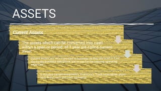 ASSETS
Current Assets
The assets which can be converted into cash
within a span or period of 1 year are called current
asset
Current assets are very important to business as they are used to fund
day-to-day business operations and to pay for the ongoing operating
expenses
It includes current investments ,inventories ,Trade receivables ,short
term loans ,cash and cash equivalent
 