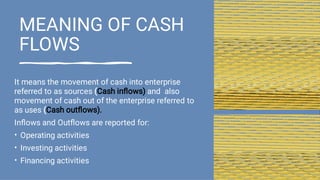 MEANING OF CASH
FLOWS
•
•
•
It means the movement of cash into enterprise
referred to as sources (Cash inﬂows) and also
movement of cash out of the enterprise referred to
as uses (Cash outﬂows).
Inﬂows and Outﬂows are reported for:
Operating activities
Investing activities
Financing activities
 