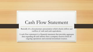 Cash Flow Statement
Basically it’s a documentary presentation which checks inflow and
outflow of cash and cash equivalents.
A cash flow statement is a financial statement that provides aggregate
data regarding all cash inflows that a company receives from its
ongoing operations and external investment sources.
 
